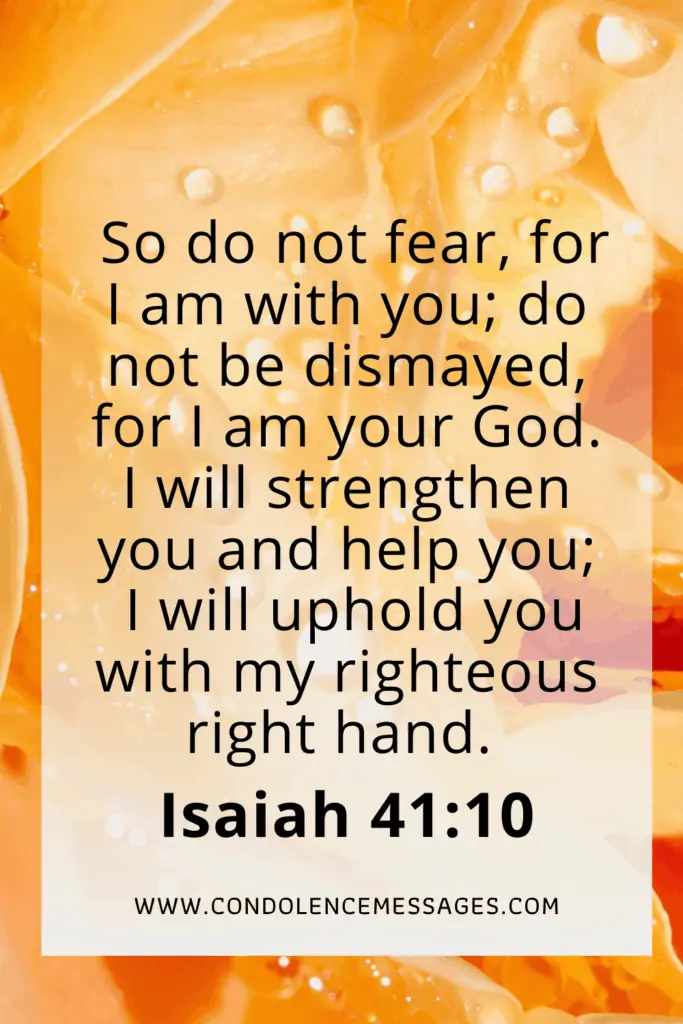 Bible Verses About Death - Isaiah 41:10So do not fear, for I am with you; do not be dismayed, for I am your God. I will strengthen you and help you; I will uphold you with my righteous right hand.