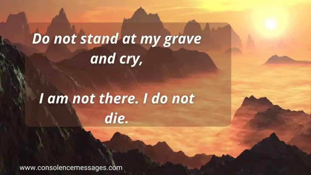 Do not stand at my grave and cry, I am not there. I have not left.  Do not stand at my grave and weep