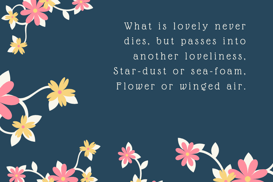 What is lovely never dies. But passes into another loveliness, Star-dust or sea-foam, Flower or winged air.