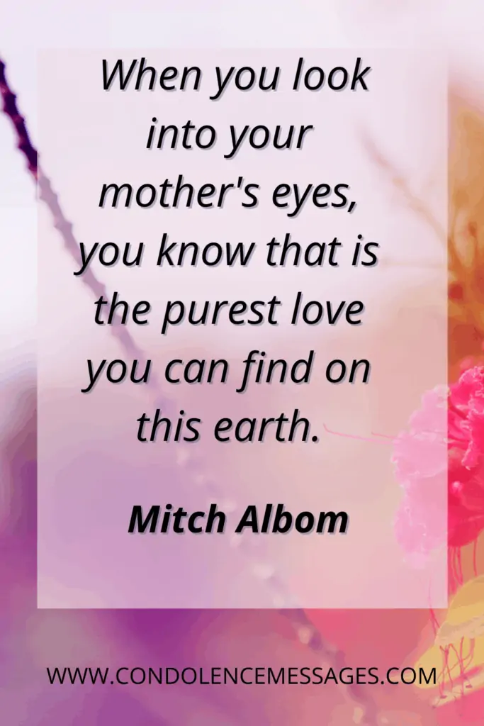 Mother Quotes for Sympathy Note - When you look into your mother's eyes, you know that is the purest love you can find on this earth. - Mitch Albom
