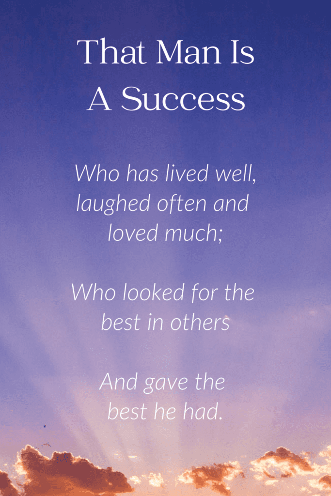Meaning for Funeral Poem for Father
The Man Is A Success

laughed often and loved much;

Who has gained the respect
of intelligent men and the love of children;

Who has filled his niche
and accomplished his task;

Who leaves the world better than he found it,
whether by an improved poppy or a perfect poem or a rescued soul;

Who never lacked appreciation of earth's beauty
or failed to express it;

Who looked for the best in others
and gave the best he had.
Author - Robert Louis Stevenson
