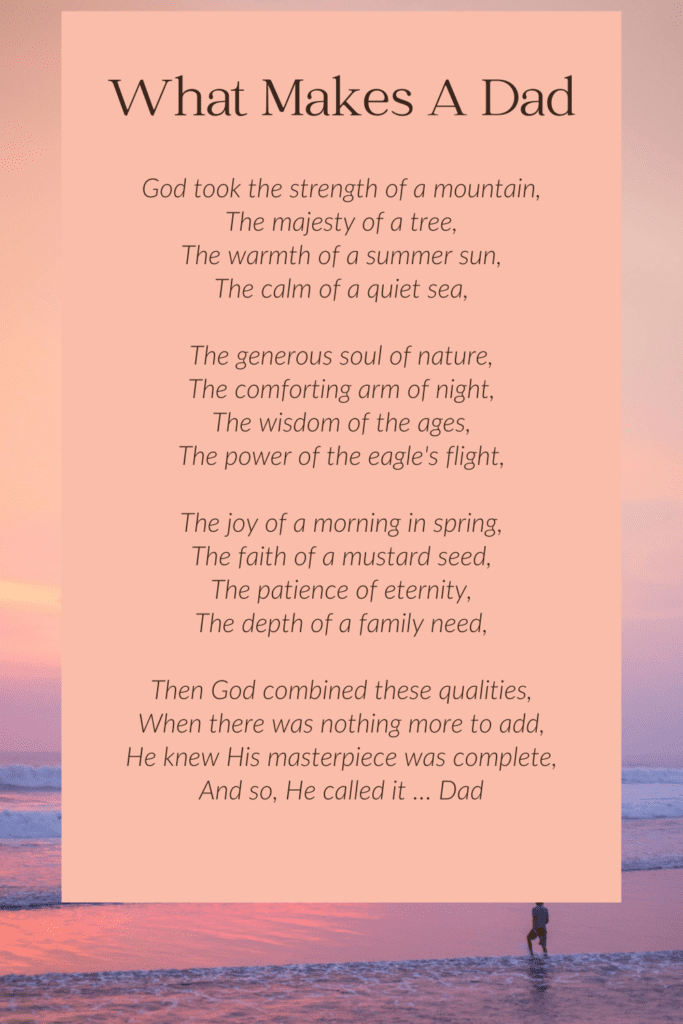 Meaningful  Funeral Poem For Dad

God took the strength of a mountain,
The majesty of a tree,
The warmth of a summer sun,
The calm of a quiet sea,
The generous soul of nature,
The comforting arm of night,
The wisdom of the ages,
The power of the eagle's flight,
The joy of a morning in spring,
The faith of a mustard seed,
The patience of eternity,
The depth of a family need,
Then God combined these qualities,
When there was nothing more to add,
He knew His masterpiece was complete,
And so, He called it … Dad
Author -  Unknown