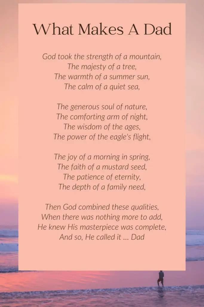 Meaningful  Funeral Poem For Dad

God took the strength of a mountain,
The majesty of a tree,
The warmth of a summer sun,
The calm of a quiet sea,
The generous soul of nature,
The comforting arm of night,
The wisdom of the ages,
The power of the eagle's flight,
The joy of a morning in spring,
The faith of a mustard seed,
The patience of eternity,
The depth of a family need,
Then God combined these qualities,
When there was nothing more to add,
He knew His masterpiece was complete,
And so, He called it … Dad
Author -  Unknown