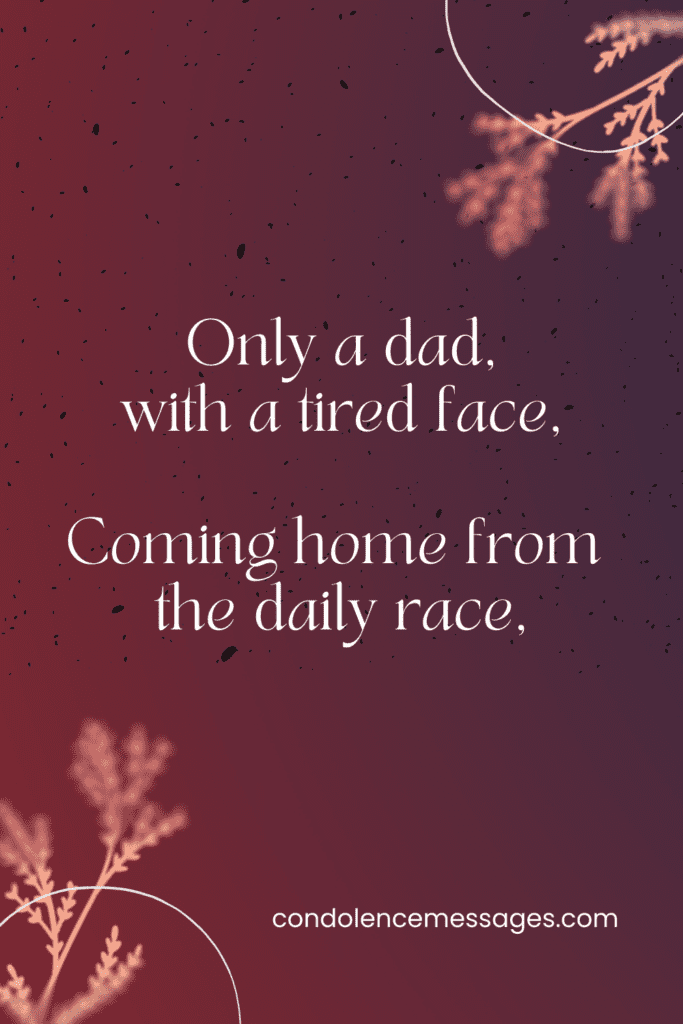 Simple Poem for Dad's Funeral

Only a dad, with a tired face,
Coming home from the daily race,
Bringing little of gold or fame,
To show how well he has played the game,
But glad in his heart that his own rejoice
To see him come, and to hear his voice.
Only a dad, with a brood of four,
One of ten million men or more.
Plodding along in the daily strife,
Bearing the whips and the scorns of life,
With never a whimper of pain or hate,
For the sake of those who at home await.
Only a dad, neither rich nor proud,
Merely one of the surging crowd
Toiling, striving from day to day,
Facing whatever may come his way,
Silent, whenever the harsh condemn,
And bearing it all for the love of them.
Only a dad, but he gives his all
To smooth the way for his children small,
Doing, with courage stern and grim,
The deeds that his father did for him.
This is the line that for him I pen,
Only a dad, but the best of men.
Author - Edgar Albert Guest