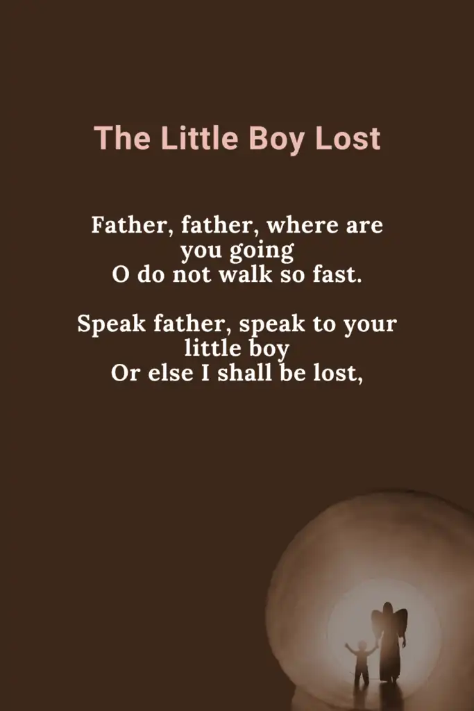 Little Boy Lost Poem - Fathers Funeral
Father, father, where are you going
O do not walk so fast.
Speak father, speak to your little boy
Or else I shall be lost,
The night was dark no father was there
The child was wet with dew.
The mire was deep, & the child did weep
And away the vapour flew.

Author - William Blake