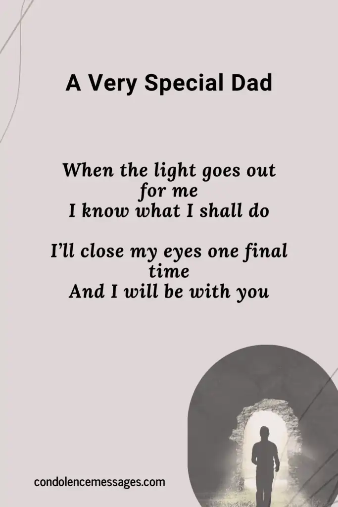 Funeral Poem For Dad - A Very Special Dad 
It seems to me the day you left
The sun forgot to shine
Because it feels as though the lights gone out
Within this heart of mine
My body feels so broken
Because we had to say goodbye
And my tears they flow like raindrops
Every time I cry
The pain that I am feeling
Is like a storm inside my heart
And it only grows much stronger
Everyday that we’re apart
It’s hard to see the future
And to make it through the day
But I know you will be with me
And will help to light the way
When the light goes out for me
I know what I shall do
I’ll close my eyes one final time
And I will be with you

Author - Unknown