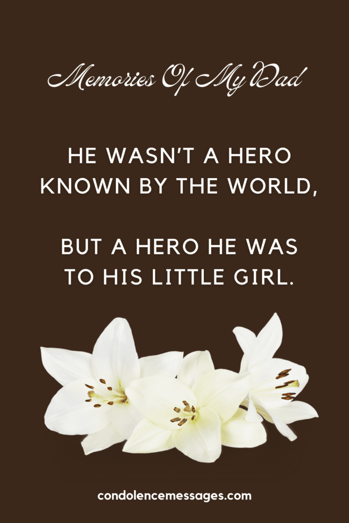 Memories of my Dad - Funeral Poem
He wasn’t a hero
Known by the world,
But a hero he was
To his little girl.
My daddy was a god
Who knew all things.
And better than Santa,
With the gifts he’d bring.
I knew his voice
Before I could speak
And loved it when
He would sing me to sleep.
He changed my diapers
And sat up all night
When my body was weak
And I’d put up a fight.
He’d come home late
With not much to say
And made us all kneel
As he taught me to pray.
He taught me life’s lessons
Of right from wrong
And instilled in me values
That I might be strong.
And so through the years,
Like a hero he stood.
Working to give
All that he could.
His presence was important,
And we loved to see him smile,
For no one in the world
Could emulate his style.
And so, dear Dad,
My best memory to recall
Is the gift of your presence,
The greatest gift of all.
Author - Rebecca D. Cook
