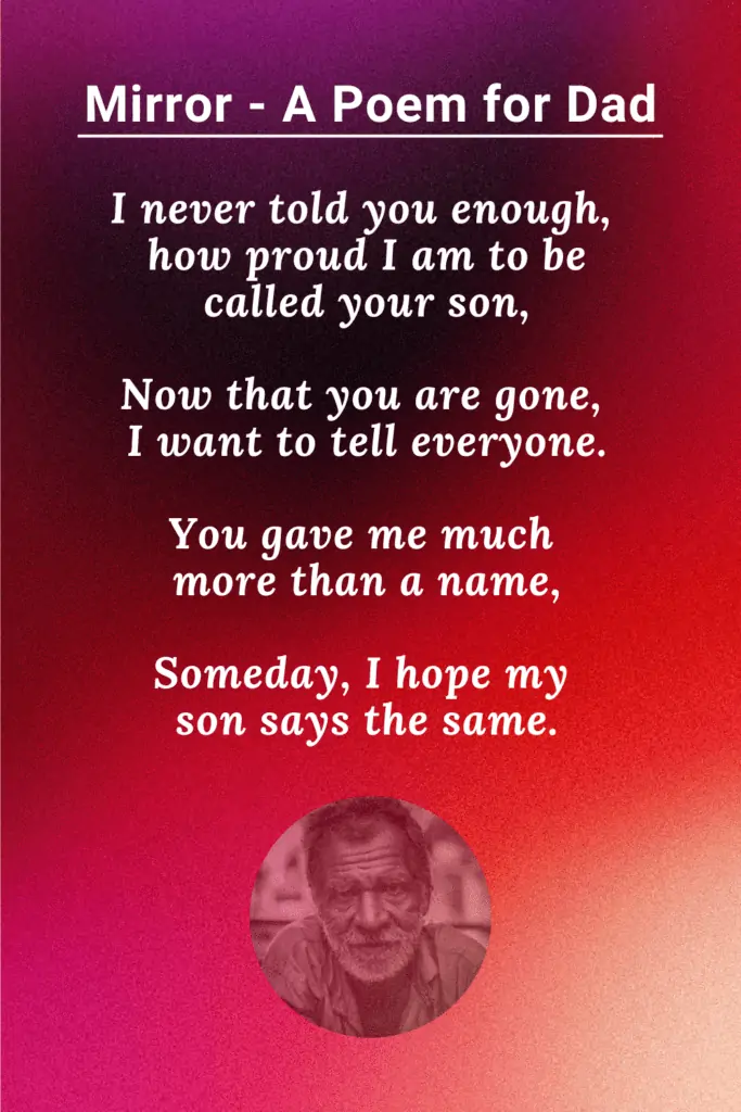 Father Poem After Death - 

Dad, I am often told I am just like you.
I am honored beyond measure if that is true.
You were the best example of what a man should be.
I am overwhelmed that someone would say that of me.

I never told you enough, how proud I am to be called your son,
Now that you are gone, I want to tell everyone.
You gave me much more than a name,
Someday, I hope my son says the same.

Author - J. Allen Shaw