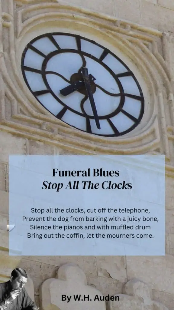 Funeral Blues Quote - 
"Stop all the clocks, cut off the telephone,
Prevent the dog from barking with a juicy bone,
Silence the pianos and with muffled drum
Bring out the coffin, let the mourners come.