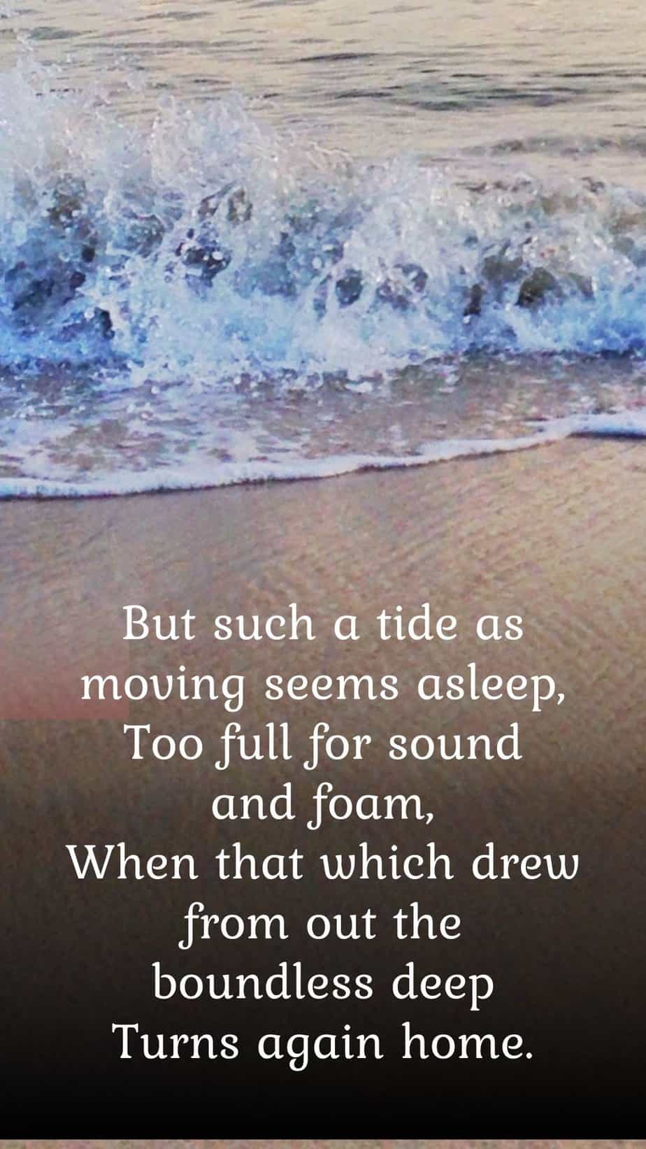 Crossing The Bar Quote
 But such a tide as moving seems asleep,
      Too full for sound and foam,
When that which drew from out the boundless deep
      Turns again home.