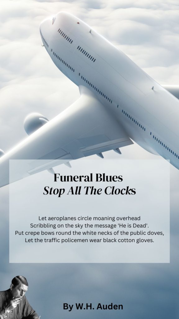 Funeral Blue Quote
Let aeroplanes circle moaning overhead
Scribbling on the sky the message He is Dead.
Put crepe bows round the white necks of the public doves,
Let the traffic policemen wear black cotton gloves.