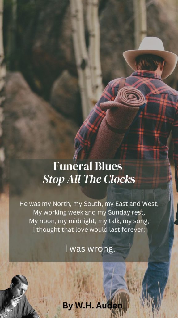 Funeral Blues Quote
He was my North, my South, my East and West,
My working week and my Sunday rest,
My noon, my midnight, my talk, my song;
I thought that love would last forever: I was wrong.