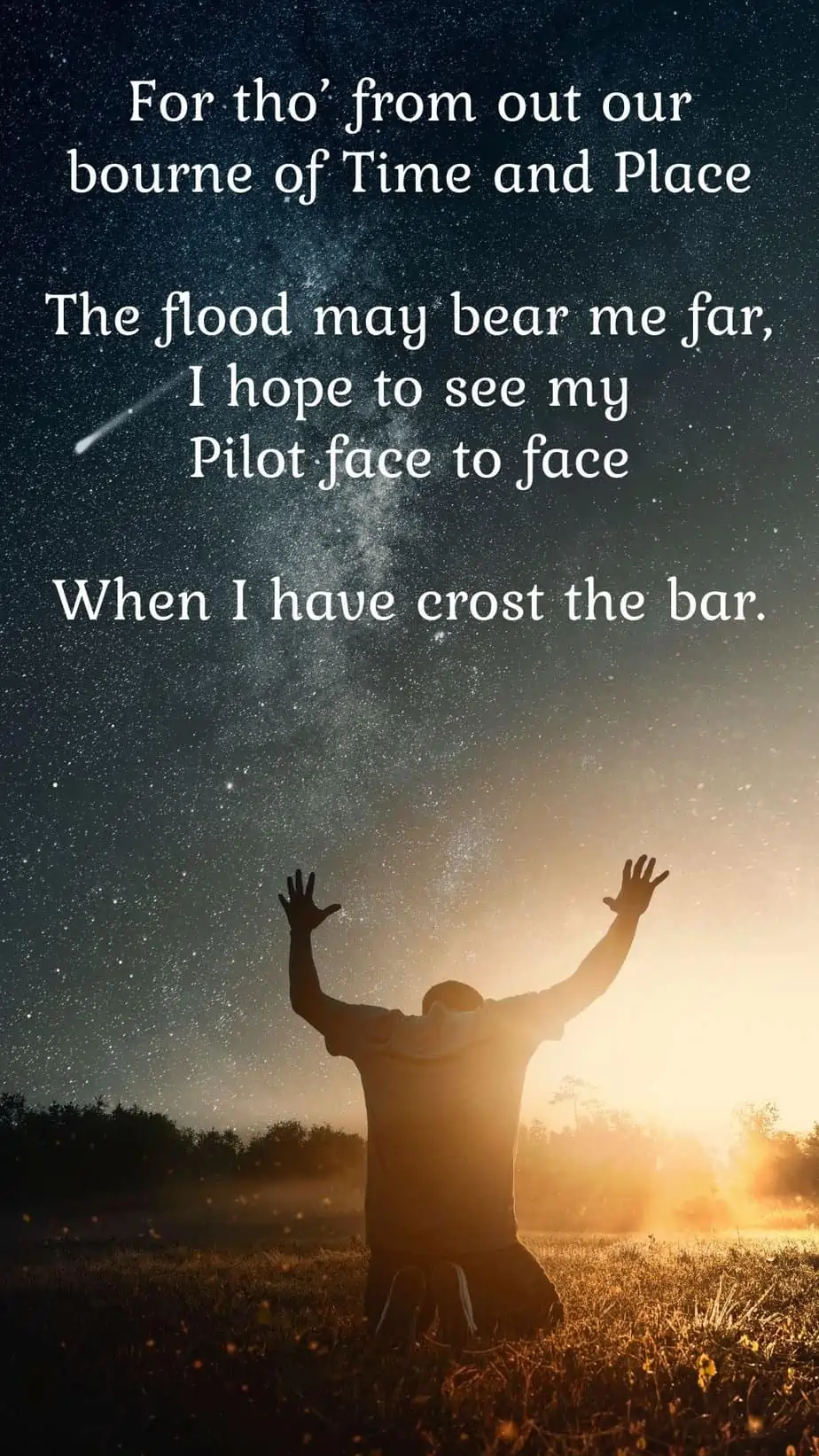 Crossing The Bar Quote
For tho' from out our bourne of Time and Place
The flood may bear me far,
I hope to see my Pilot face to face
When I have crost the bar.