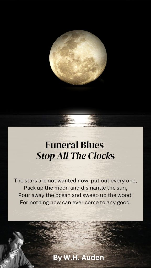 Funeral Blues Quote
The stars are not wanted now; put out every one,
Pack up the moon and dismantle the sun,
Pour away the ocean and sweep up the woods;
For nothing now can ever come to any good.
